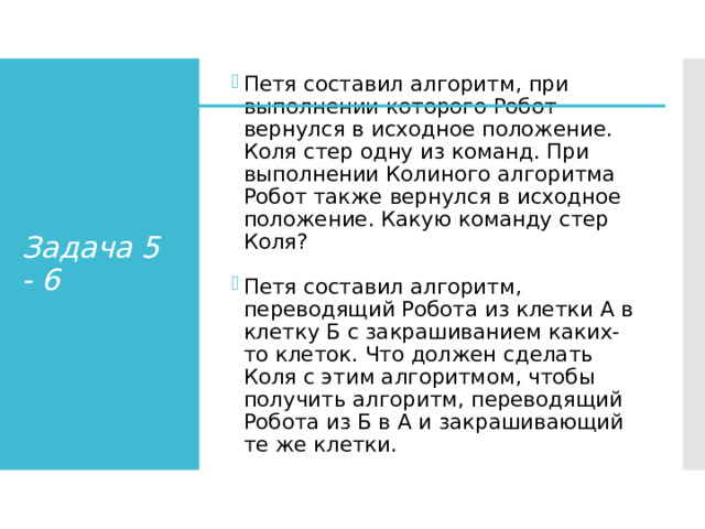 Петя составил алгоритм, при выполнении которого Робот вернулся в исходное положение. Коля стер одну из команд. При выполнении Колиного алгоритма Робот также вернулся в исходное положение. Какую команду стер Коля? Петя составил алгоритм, переводящий Робота из клетки А в клетку Б с закрашиванием каких-то клеток. Что должен сделать Коля с этим алгоритмом, чтобы получить алгоритм, переводящий Робота из Б в А и закрашивающий те же клетки. Задача 5 - 6 