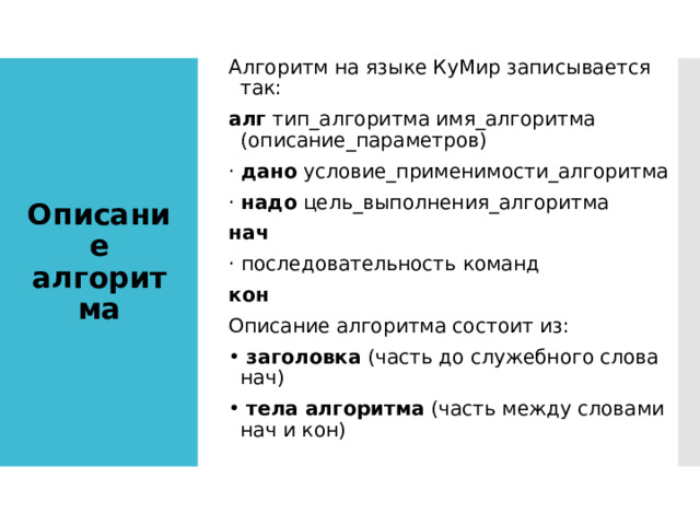 Алгоритм на языке КуМир записывается так: алг тип_алгоритма имя_алгоритма (описание_параметров) · дано условие_применимости_алгоритма · надо цель_выполнения_алгоритма нач · последовательность команд кон Описание алгоритма состоит из: • заголовка (часть до служебного слова нач) • тела алгоритма (часть между словами нач и кон) Описание алгоритма 