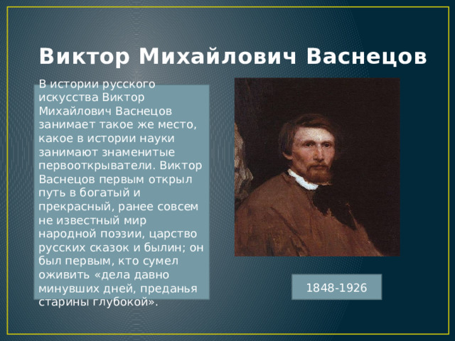 Виктор Михайлович Васнецов В истории русского искусства Виктор Михайлович Васнецов занимает такое же место, какое в истории науки занимают знаменитые первооткрыватели. Виктор Васнецов первым открыл путь в богатый и прекрасный, ранее совсем не известный мир народной поэзии, царство русских сказок и былин; он был первым, кто сумел оживить «дела давно минувших дней, преданья старины глубокой». 1848-1926 