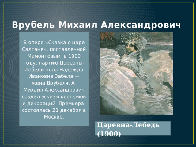 Врубель Михаил Алек­санд­ро­вич В опере «Сказка о царе Салтане», поставленной Мамонтовым  в 1900 году, партию Царевны-Лебеди пела Надежда Ивановна Забела –– жена Врубеля. А  Михаил Александрович создал эскизы костюмов и декораций. Премьера  состоялась 21 декабря в Москве. Царевна-Лебедь (1900) 