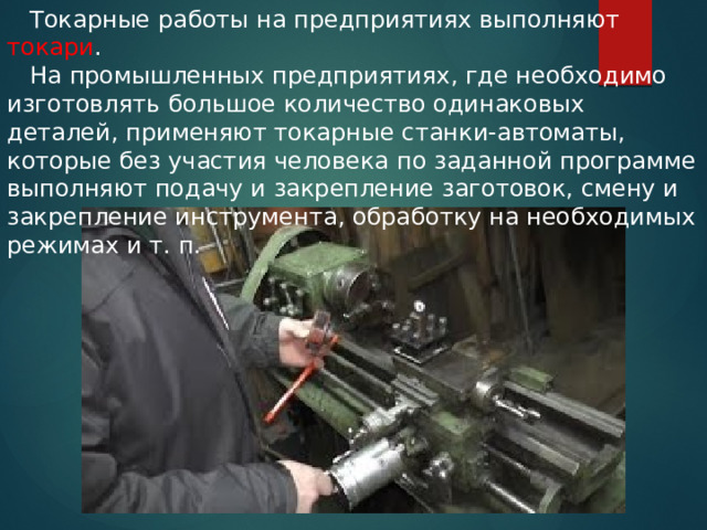  Токарные работы на предприятиях выполняют токари .  На промышленных предприятиях, где необходимо изготовлять большое количество одинаковых деталей, применяют токарные станки-автоматы, которые без участия человека по заданной программе выполняют подачу и закрепление заготовок, смену и закрепление инструмента, обработку на необходимых режимах и т. п. 