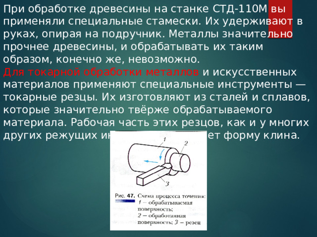 При обработке древесины на станке СТД-110М вы применяли специальные стамески. Их удерживают в руках, опирая на подручник. Металлы значительно прочнее древесины, и обрабатывать их таким образом, конечно же, невозможно. Для токарной обработки металлов и искусственных материалов применяют специальные инструменты — токарные резцы. Их изготовляют из сталей и сплавов, которые значительно твёрже обрабатываемого материала. Рабочая часть этих резцов, как и у многих других режущих инструментов, имеет форму клина. 