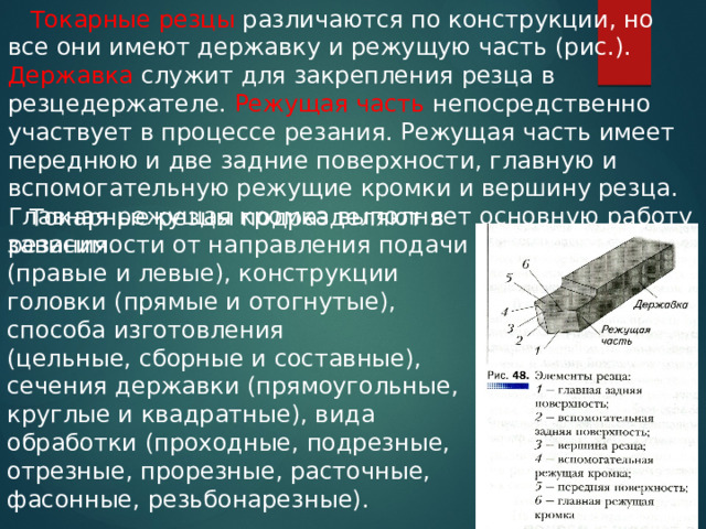  Токарные резцы различаются по конструкции, но все они имеют державку и режущую часть (рис.). Державка служит для закрепления резца в резцедержателе. Режущая часть непосредственно участвует в процессе резания. Режущая часть имеет переднюю и две задние поверхности, главную и вспомогательную режущие кромки и вершину резца. Главная режущая кромка выполняет основную работу резания.  Токарные резцы подразделяют в зависимости от направления подачи (правые и левые), конструкции головки (прямые и отогнутые), способа изготовления (цельные, сборные и составные), сечения державки (прямоугольные, круглые и квадратные), вида обработки (проходные, подрезные, отрезные, прорезные, расточные, фасонные, резьбонарезные). 