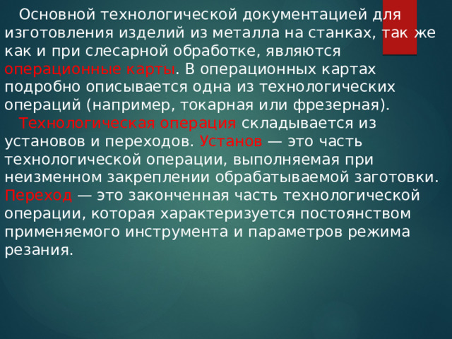  Основной технологической документацией для изготовления изделий из металла на станках, так же как и при слесарной обработке, являются операционные карты . В операционных картах подробно описывается одна из технологических операций (например, токарная или фрезерная).  Технологическая операция складывается из установов и переходов. Установ — это часть технологической операции, выполняемая при неизменном закреплении обрабатываемой заготовки. Переход — это законченная часть технологической операции, которая характеризуется постоянством применяемого инструмента и параметров режима резания. 