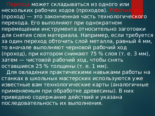  Переход может складываться из одного или нескольких рабочих ходов (проходов). Рабочий ход (проход) — это законченная часть технологического перехода. Его выполняют при однократном перемещении инструмента относительно заготовки для снятия слоя материала. Например, если требуется за один переход обточить слой металла, равный 4 мм, то вначале выполняют черновой рабочий ход (проход), при котором снимают 75 % слоя (т. е. 3 мм), затем — чистовой рабочий ход, чтобы снять оставшиеся 25 % толщины (т. е. 1 мм).  Для овладения практическими навыками работы на станках в школьных мастерских используются уже известные вам технологические карты (аналогичные применяемым при обработке древесины). В них приведено содержание действий и указана последовательность их выполнения. 