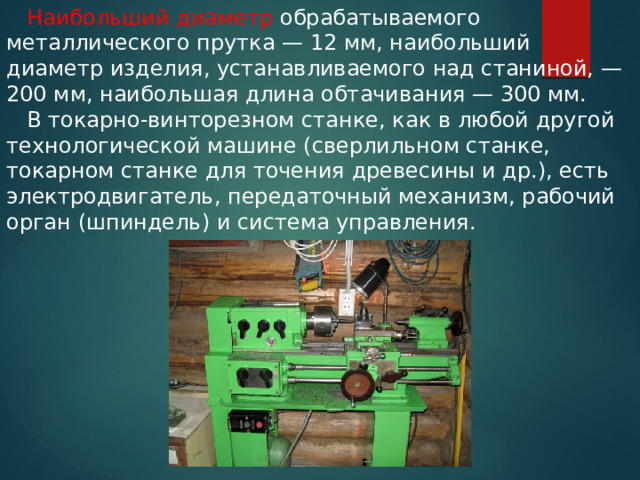  Наибольший диаметр обрабатываемого металлического прутка — 12 мм, наибольший диаметр изделия, устанавливаемого над станиной, — 200 мм, наибольшая длина обтачивания — 300 мм.  В токарно-винторезном станке, как в любой другой технологической машине (сверлильном станке, токарном станке для точения древесины и др.), есть электродвигатель, передаточный механизм, рабочий орган (шпиндель) и система управления. 