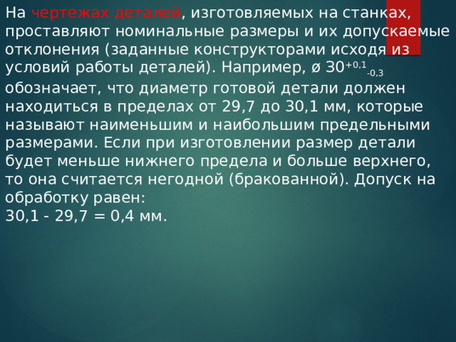 На чертежах деталей , изготовляемых на станках, проставляют номинальные размеры и их допускаемые отклонения (заданные конструкторами исходя из условий работы деталей). Например, ø З0 +0,1 -0,3 обозначает, что диаметр готовой детали должен находиться в пределах от 29,7 до 30,1 мм, которые называют наименьшим и наибольшим предельными размерами. Если при изготовлении размер детали будет меньше нижнего предела и больше верхнего, то она считается негодной (бракованной). Допуск на обработку равен: 30,1 - 29,7 = 0,4 мм. 