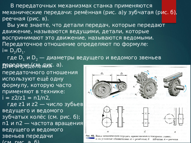  В передаточных механизмах станка применяются механические передачи: ремённая (рис. а)у зубчатая (рис. б), реечная (рис. в).  Вы уже знаете, что детали передач, которые передают движение, называются ведущими, детали, которые воспринимают это движение, называются ведомыми. Передаточное отношение определяют по формуле: i= D 2 /D 1 .  где D 1 и D 2 — диаметры ведущего и ведомого звеньев передачи (см. рис. а). Для определения передаточного отношения используют ещё одну формулу, которую часто применяют в технике: i = z2/z1 = n1/n2,  где z1 и z2 — число зубьев ведущего и ведомого зубчатых колёс (см. рис. б); n1 и n2 — частота вращения ведущего и ведомого звеньев передачи (см. рис. а, б). 