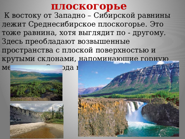 Среднесибирское плоскогорье  К востоку от Западно – Сибирской равнины лежит Среднесибирское плоскогорье. Это тоже равнина, хотя выглядит по - другому. Здесь преобладают возвышенные пространства с плоской поверхностью и крутыми склонами, напоминающие горную местность. Отсюда название – плоскогорье. 
