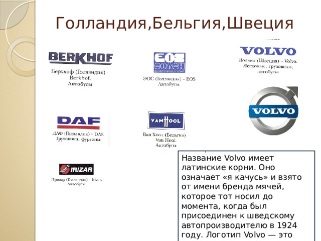  Голландия,Бельгия,Швеция Название Volvo имеет латинские корни. Оно означает «я качусь» и взято от имени бренда мячей, которое тот носил до момента, когда был присоединен к шведскому автопроизводителю в 1924 году. Логотип Volvo — это римский символ бога Марса, шит и копье.  