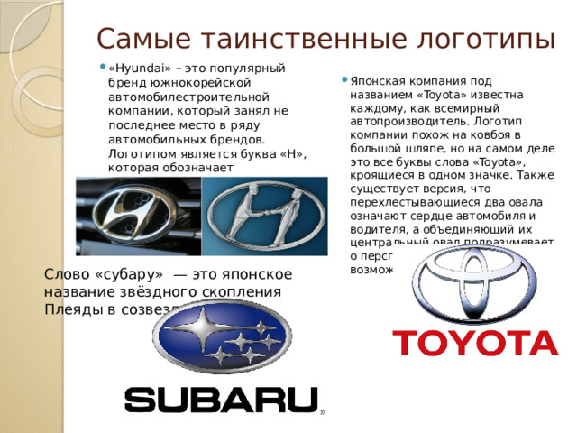 Самые таинственные логотипы «Hyundai» – это популярный бренд южнокорейской автомобилестроительной компании, который занял не последнее место в ряду автомобильных брендов. Логотипом является буква «H», которая обозначает доброжелательного продавца и покупателя пожимающие друг другу руки.    Японская компания под названием «Toyota» известна каждому, как всемирный автопроизводитель. Логотип компании похож на ковбоя в большой шляпе, но на самом деле это все буквы слова «Toyota», кроящиеся в одном значке. Также существует версия, что перехлестывающиеся два овала означают сердце автомобиля и водителя, а объединяющий их центральный овал подразумевает о перспективах и широких возможностях компании.    Слово «субару»  — это японское название звёздного скопления Плеяды в созвездии Тельца 