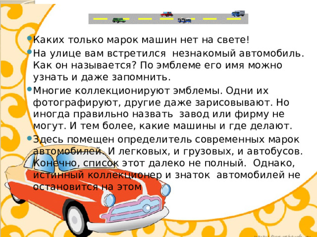 Каких только марок машин нет на свете! На улице вам встретился незнакомый автомобиль. Как он называется? По эмблеме его имя можно узнать и даже запомнить. Многие коллекционируют эмблемы. Одни их фотографируют, другие даже зарисовывают. Но иногда правильно назвать завод или фирму не могут. И тем более, какие машины и где делают. Здесь помещен определитель современных марок автомобилей. И легковых, и грузовых, и автобусов. Конечно, список этот далеко не полный. Однако, истинный коллекционер и знаток автомобилей не остановится на этом 