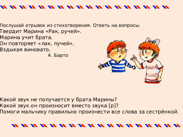 Послушай отрывок из стихотворения. Ответь на вопросы. Твердит Марина «Рак, ручей». Марина учит брата. Он повторяет «лак, лучей», Вздыхая виновато.  А. Барто Какой звук не получается у брата Марины? Какой звук он произносит вместо звука [р]? Помоги мальчику правильно произнести все слова за сестрёнкой. 