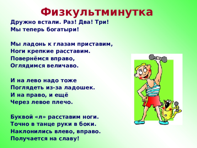 Физкультминутка Дружно встали. Раз! Два! Три! Мы теперь богатыри!  Мы ладонь к глазам приставим, Ноги крепкие расставим. Повернёмся вправо, Оглядимся величаво.  И на лево надо тоже Поглядеть из-за ладошек. И на право, и ещё Через левое плечо.  Буквой «л» расставим ноги. Точно в танце руки в боки. Наклонились влево, вправо. Получается на славу! 