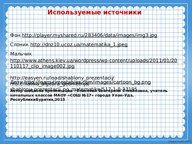 Используемые источники Фон http:// player.myshared.ru/283406/data/images/img3.jpg  Слоник http://dnz10.ucoz.ua/matematika_1.jpeg  Мальчик http://www.athens.kiev.ua/wordpress/wp-content/uploads/2011/01/20110117_clip_image002.jpg  Дети http://learn-timestables.com/images/cartoon_bg.png   http://easyen.ru/load/shablony_prezentacij/matematika_algebra_geometrija/shablony_prezentacij_po_matematike/517-1-0-33195  Автор шаблона презентации : Елисеева Екатерина Степановна, учитель начальных классов МАОУ «СОШ №17» города Улан-Удэ, РеспубликиБурятия,2015 