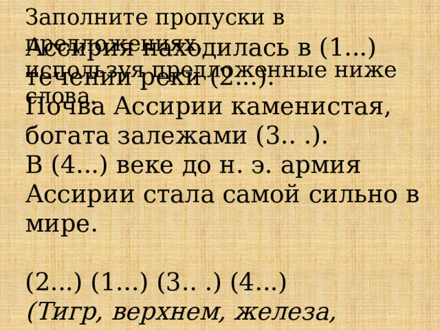 Заполните пропуски в предложениях,  используя предложенные ниже слова.  Ассирия находилась в (1...) течении реки (2...).  Почва Ассирии каменистая, богата залежами (3.. .).  В (4...) веке до н. э. армия Ассирии стала самой сильно в мире.   (2...) (1...) (3.. .) (4...)  (Тигр, верхнем, железа, восьмом).    