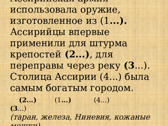Ассирийская армия использовала оружие, изготовленное из (1 ...). Ассирийцы впервые применили для штурма крепостей (2...) , для переправы через реку (3 ...). Столица Ассирии (4...) была самым богатым городом.   (2...) (1 ...) (4...) (3 ...)  (таран, железа, Ниневия, кожаные мешки). 