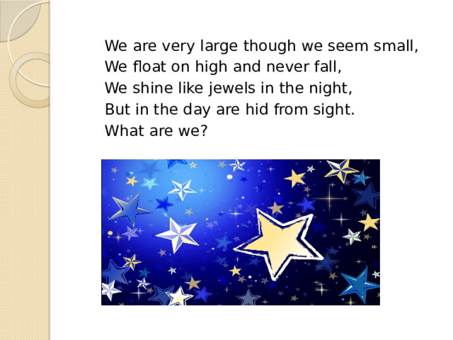  We are very large though we seem small,  We float on high and never fall,  We shine like jewels in the night,  But in the day are hid from sight.  What are we? 