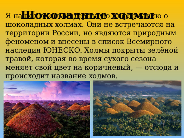 Шоколадные холмы Я нашел очень интересную информацию о шоколадных холмах. Они не встречаются на территории России, но являются природным феноменом и внесены в список Всемирного наследия ЮНЕСКО. Холмы покрыты зелёной травой, которая во время сухого сезона меняет свой цвет на коричневый, — отсюда и происходит название холмов. 