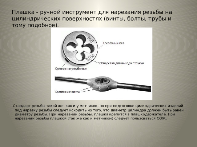 Плашка - ручной инструмент для нарезания резьбы на цилиндрических поверхностях (винты, болты, трубы и тому подобное).  Стандарт резьбы такой же, как и у метчиков, но при подготовке цилиндрических изделий под нарезку резьбы следует исходить из того, что диаметр цилиндра должен быть равен диаметру резьбы. При нарезании резьбы, плашка крепится в плашкодержателе. При нарезании резьбы плашкой (так же как и метчиком) следует пользоваться СОЖ.   