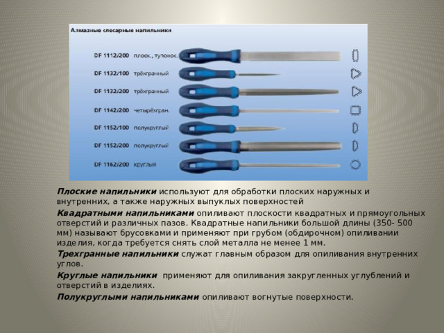 Плоские напильники  используют для обработки плоских наружных и внутренних, а также наружных выпуклых поверхностей Квадратными напильниками   опиливают плоскости квадратных и прямоугольных отверстий и различных пазов. Квадратные напильники большой длины (350- 500 мм) называют брусовками и применяют при грубом (обдирочном) опиливании изделия, когда требуется снять слой металла не менее 1 мм. Трехгранные напильники  служат главным образом для опиливания внутренних углов. Круглые напильники  применяют для опиливания закругленных углублений и отверстий в изделиях. Полукруглыми напильниками   опиливают вогнутые поверхности. 