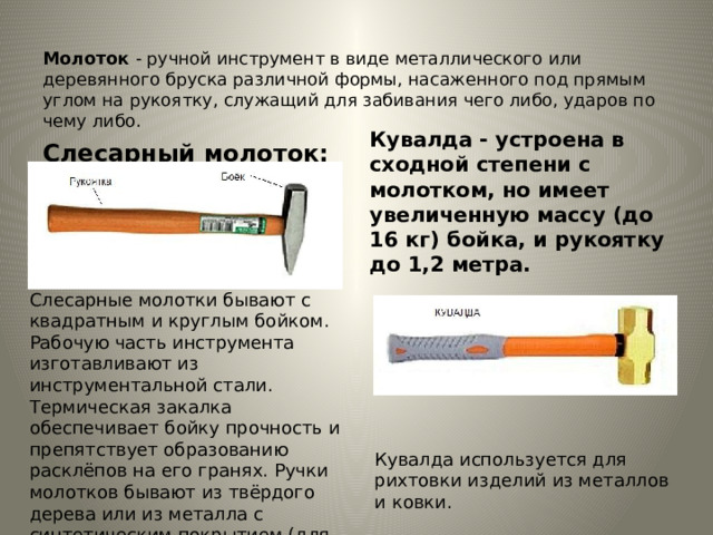  Молоток  - ручной инструмент в виде металлического или деревянного бруска различной формы, насаженного под прямым углом на рукоятку, служащий для забивания чего либо, ударов по чему либо. Слесарный молоток: Кувалда - устроена в сходной степени с молотком, но имеет увеличенную массу (до 16 кг) бойка, и рукоятку до 1,2 метра.  Слесарные молотки бывают с квадратным и круглым бойком. Рабочую часть инструмента изготавливают из инструментальной стали. Термическая закалка обеспечивает бойку прочность и препятствует образованию расклёпов на его гранях. Ручки молотков бывают из твёрдого дерева или из металла с синтетическим покрытием (для предотвращения скольжения в руке).   Кувалда используется для рихтовки изделий из металлов и ковки.  