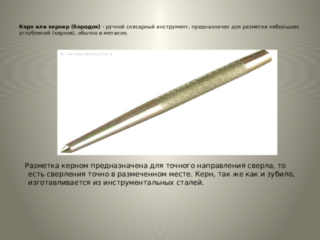   Керн или кернер (бородок)  - ручной слесарный инструмент, предназначен для разметки небольших углублений (кернов), обычно в металле.     Разметка керном предназначена для точного направления сверла, то есть сверления точно в размеченном месте. Керн, так же как и зубило, изготавливается из инструментальных сталей.    