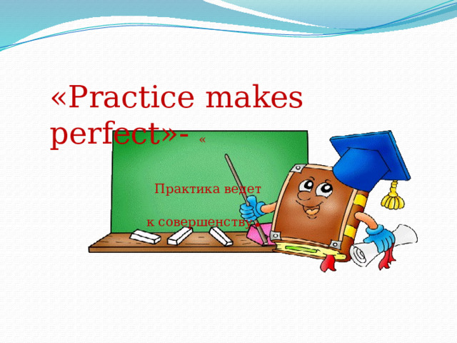 «Practice makes perfect»- «  Практика ведет  к совершенству . 
