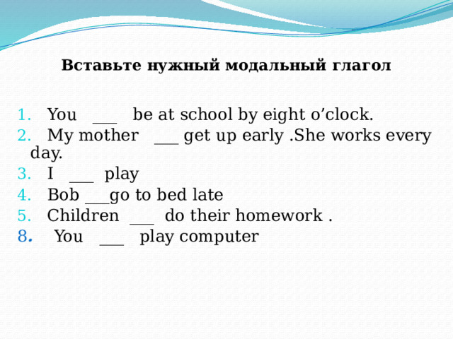 Вставьте нужный модальный глагол   You ___ be at school by eight o’clock.  My mother ___ get up early .She works every day.  I ___ play  Bob ___go to bed late  Children ___ do their homework . 8 .  You ___ play computer  