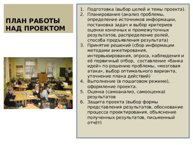 ПЛАН РАБОТЫ НАД ПРОЕКТОМ Подготовка (выбор целей и темы проекта). Планирование (анализ проблемы, определение источников информации, постановка задач и выбор критериев оценки конечных и промежуточных результатов, распределение ролей, способа предъявления результата) Принятие решений (сбор информации методами анкетирования, интервьюирования, опроса, наблюдения и её первичный отбор, составление «банка идей» по решению проблемы, «мозговая атака», выбор оптимального варианта, уточнение плана действий) Выполнение (в пошаговом режиме), оформление проекта. Оценка (самоанализ, самооценка) результатов Защита проекта (выбор формы представления результатов, обоснование процесса проектирования, объяснение полученных результатов, письменный отчёт) 