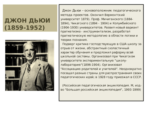 ДЖОН ДЬЮИ  (1859-1952) Джон Дьюи – основоположник педагогического метода проектов. Окончил Вермонтский университет 1879). Проф. Мичиганского (1884-1894), Чикагского (1894 - 1904) и Колумбийского (1904-1930) университетов. Развил новый вариант прагматизма - инструментализм, разработал прагматическую методологию в области логики и теории познания. Подверг критике господствующую в США школу за отрыв от жизни, абстрактный схоластичный характер обучения и предложил реформу всей школьной системы. Организовал при Чикагском университете экспериментальную 