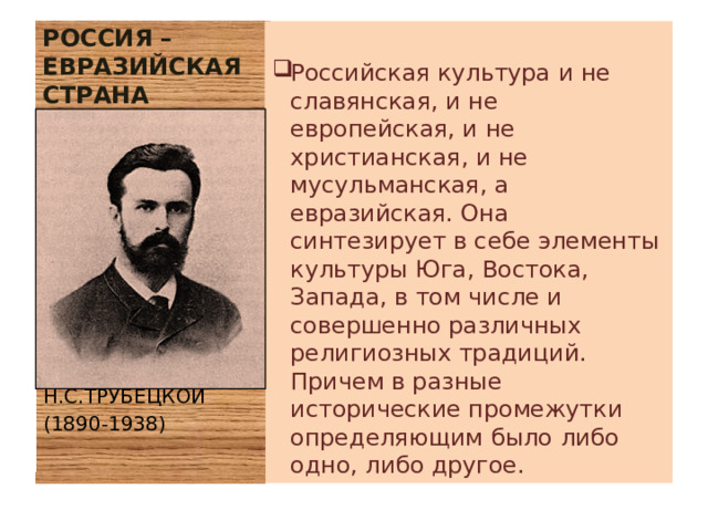 РОССИЯ – ЕВРАЗИЙСКАЯ СТРАНА Российская культура и не славянская, и не европейская, и не христианская, и не мусульманская, а евразийская. Она синтезирует в себе элементы культуры Юга, Востока, Запада, в том числе и совершенно различных религиозных традиций. Причем в разные исторические промежутки определяющим было либо одно, либо другое. Н.С.ТРУБЕЦКОЙ (1890-1938) 