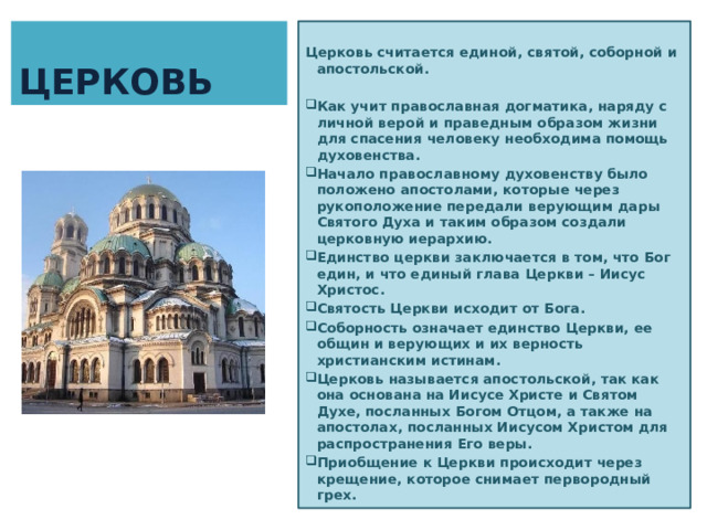 ЦЕРКОВЬ  Церковь считается единой, святой, соборной и апостольской.  Как учит православная догматика, наряду с личной верой и праведным образом жизни для спасения человеку необходима помощь духовенства.  Начало православному духовенству было положено апостолами, которые через рукоположение передали верующим дары Святого Духа и таким образом создали церковную иерархию. Единство церкви заключается в том, что Бог един, и что единый глава Церкви – Иисус Христос. Святость Церкви исходит от Бога. Соборность означает единство Церкви, ее общин и верующих и их верность христианским истинам.  Церковь называется апостольской, так как она основана на Иисусе Христе и Святом Духе, посланных Богом Отцом, а также на апостолах, посланных Иисусом Христом для распространения Его веры. Приобщение к Церкви происходит через крещение, которое снимает первородный грех. 