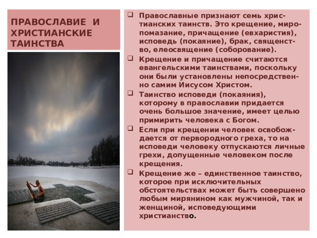 ПРАВОСЛАВИЕ И ХРИСТИАНСКИЕ ТАИНСТВА Православные признают семь хрис-тианских таинств. Это крещение, миро-помазание, причащение (евхаристия), исповедь (покаяние), брак, священст-во, елеосвящение (соборование). Крещение и причащение считаются евангельскими таинствами, поскольку они были установлены непосредствен-но самим Иисусом Христом.  Таинство исповеди (покаяния), которому в православии придается очень большое значение, имеет целью примирить человека с Богом. Если  при крещении человек освобож-дается от первородного греха, то на исповеди человеку отпускаются личные грехи, допущенные человеком после крещения.  Крещение же – единственное таинство, которое при исключительных обстоятельствах может быть совершено любым мирянином как мужчиной, так и женщиной, исповедующими христианств о. 