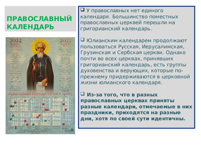 ПРАВОСЛАВНЫЙ КАЛЕНДАРЬ  У православных нет единого календаря. Большинство поместных православных церквей перешли на григорианский календарь.  Юлианским календарем продолжают пользоваться Русская, Иерусалимская, Грузинская и Сербская церкви. Однако почти во всех церквах, принявших григорианский календарь, есть группы духовенства и верующих, которые по-прежнему придерживаются в церковной жизни юлианского календаря.  Из-за того, что в разных православных церквах приняты разные календари, отмечаемые в них праздники, приходятся на разные дни, хотя по своей сути идентичны.  