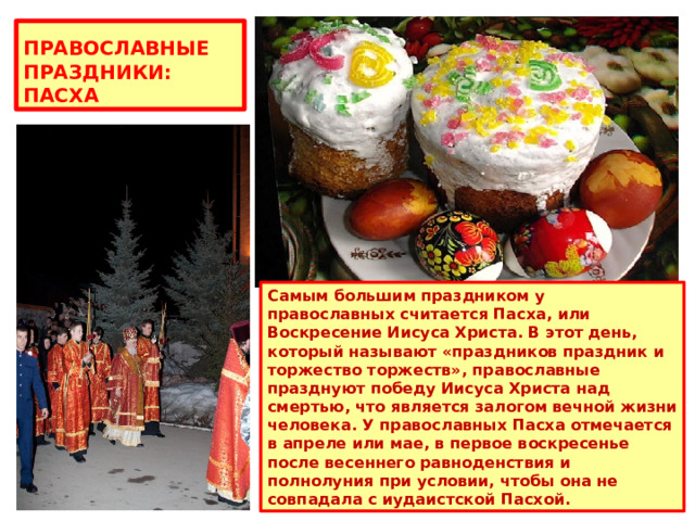 ПРАВОСЛАВНЫЕ ПРАЗДНИКИ: ПАСХА Самым большим праздником у православных считается Пасха, или Воскресение Иисуса Христа. В этот день, который называют «праздников праздник и торжество торжеств», православные празднуют победу Иисуса Христа над смертью, что является залогом вечной жизни человека. У православных Пасха отмечается в апреле или мае, в первое воскресенье после весеннего равноденствия и полнолуния при условии, чтобы она не совпадала с иудаистской Пасхой. 