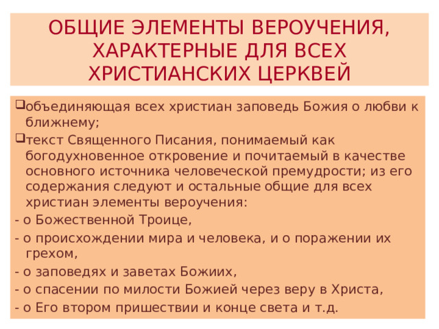 ОБЩИЕ ЭЛЕМЕНТЫ ВЕРОУЧЕНИЯ, ХАРАКТЕРНЫЕ ДЛЯ ВСЕХ ХРИСТИАНСКИХ ЦЕРКВЕЙ объединяющая всех христиан заповедь Божия о любви к ближнему; текст Священного Писания, понимаемый как богодухновенное откровение и почитаемый в качестве основного источника человеческой премудрости; из его содержания следуют и остальные общие для всех христиан элементы вероучения: - о Божественной Троице, - о происхождении мира и человека, и о поражении их грехом, - о заповедях и заветах Божиих, - о спасении по милости Божией через веру в Христа, - о Его втором пришествии и конце света и т.д. 