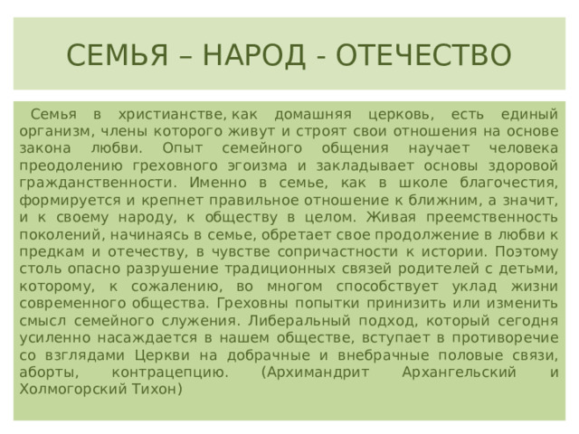 СЕМЬЯ – НАРОД - ОТЕЧЕСТВО Семья в христианстве, как домашняя церковь, есть единый организм, члены которого живут и строят свои отношения на основе закона любви. Опыт семейного общения научает человека преодолению греховного эгоизма и закладывает основы здоровой гражданственности. Именно в семье, как в школе благочестия, формируется и крепнет правильное отношение к ближним, а значит, и к своему народу, к обществу в целом. Живая преемственность поколений, начинаясь в семье, обретает свое продолжение в любви к предкам и отечеству, в чувстве сопричастности к истории. Поэтому столь опасно разрушение традиционных связей родителей с детьми, которому, к сожалению, во многом способствует уклад жизни современного общества. Греховны попытки принизить или изменить смысл семейного служения. Либеральный подход, который сегодня усиленно насаждается в нашем обществе, вступает в противоречие со взглядами Церкви на добрачные и внебрачные половые связи, аборты, контрацепцию. (Архимандрит Архангельский и Холмогорский Тихон) 