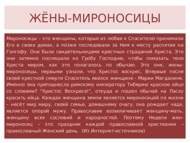 ЖЁНЫ-МИРОНОСИЦЫ Мироносицы – это женщины, которые из любви к Спасителю принимали Его в своих домах, а позже последовали за Ним к месту распятия на Голгофу. Они были свидетельницами крестных страданий Христа. Это они затемно поспешили ко Гробу Господню, чтобы помазать тело Христа миром, как это полагалось по обычаю. Это они, жены-мироносицы, первыми узнали, что Христос воскрес. Впервые после своей крестной смерти Спаситель явился женщине - Марии Магдалине. Именно она преподнесла римскому императору Тиберию красное яйцо со словами? 