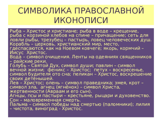 СИМВОЛИКА ПРАВОСЛАВНОЙ ИКОНОПИСИ Рыба – Христос и христиане; рыба в воде – крещение, рыба с корзиной хлебов на спине – причащение; сеть для ловли рыбы, трезубец – пастырь, ловец человеческих душ. Корабль – церковь, христианский мир, место, гдеспасаются, как на Ноевом ковчеге; якорь, кормчий – Иисус Христос. Вода – символ очищения. Ленты на одеяниях священников – райские реки. Голубь – Святой Дух, символ души; павлин – символ вечной жизни; феникс – Христос; петух – воскресенье, символ будителя ото сна; пеликан – Христос, воскрешение своих детёнышей. Лев – Христос; олень – символ праведника; змея, крот – символ зла, агнец (ягнёнок) – символ Христа, жертвенности (Авраам и его сын). Агнцы, псы и пастыри – крестьяне, рыцари и духовенство. Сон – маловременная смерть. Пальма – символ победы над смертью (паломники); лилия – чистота, виноград - Христос. 