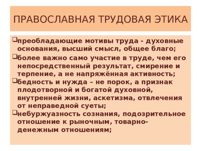 ПРАВОСЛАВНАЯ ТРУДОВАЯ ЭТИКА преобладающие мотивы труда - духовные основания, высший смысл, общее благо; более важно само участие в труде, чем его непосредственный результат, смирение и терпение, а не напряжённая активность; бедность и нужда – не порок, а признак плодотворной и богатой духовной, внутренней жизни, аскетизма, отвлечения от неправедной суеты;  небуржуазность сознания, подозрительное отношение к рыночным, товарно-денежным отношениям; 