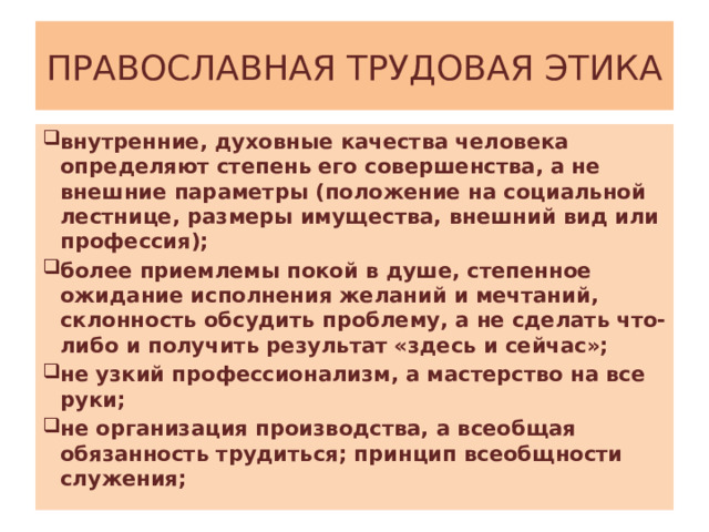 ПРАВОСЛАВНАЯ ТРУДОВАЯ ЭТИКА внутренние, духовные качества человека определяют степень его совершенства, а не внешние параметры (положение на социальной лестнице, размеры имущества, внешний вид или профессия); более приемлемы покой в душе, степенное ожидание исполнения желаний и мечтаний, склонность обсудить проблему, а не сделать что-либо и получить результат «здесь и сейчас»; не узкий профессионализм, а мастерство на все руки; не организация производства, а всеобщая обязанность трудиться; принцип всеобщности служения; 