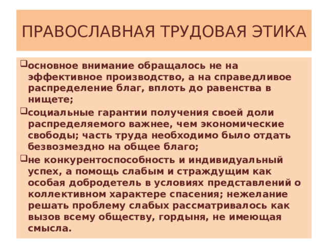 ПРАВОСЛАВНАЯ ТРУДОВАЯ ЭТИКА основное внимание обращалось не на эффективное производство, а на справедливое распределение благ, вплоть до равенства в нищете; социальные гарантии получения своей доли распределяемого важнее, чем экономические свободы; часть труда необходимо было отдать безвозмездно на общее благо; не конкурентоспособность и индивидуальный успех, а помощь слабым и страждущим как особая добродетель в условиях представлений о коллективном характере спасения; нежелание решать проблему слабых рассматривалось как вызов всему обществу, гордыня, не имеющая смысла. 