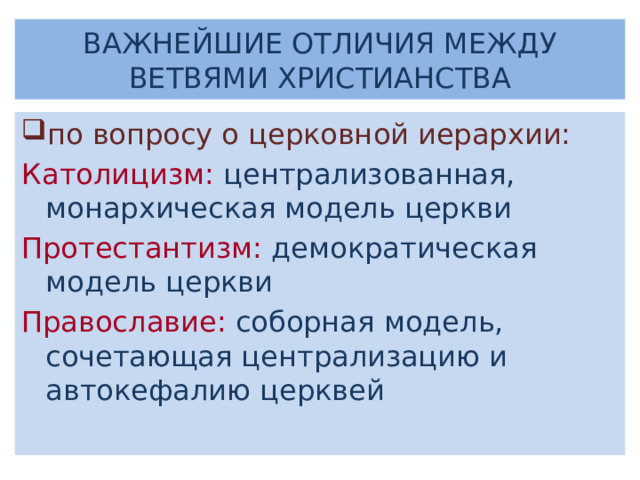 ВАЖНЕЙШИЕ ОТЛИЧИЯ МЕЖДУ ВЕТВЯМИ ХРИСТИАНСТВА по вопросу о церковной иерархии: Католицизм:  централизованная, монархическая модель церкви Протестантизм:  демократическая модель церкви Православие: соборная модель, сочетающая централизацию и автокефалию церквей 