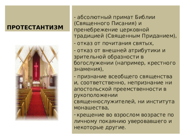 ПРОТЕСТАНТИЗМ - абсолютный примат Библии (Священного Писания) и пренебрежение церковной традицией (Священным Приданием), - отказ от почитания святых, - отказ от внешней атрибутики и зрительной образности в богослужении (например, крестного знамения), - признание всеобщего священства и, соответственно, непризнание ни апостольской преемственности в рукоположении священнослужителей, ни института монашества,  крещение во взрослом возрасте по личному покаянию уверовавшего и некоторые другие. 