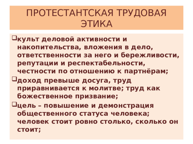 ПРОТЕСТАНТСКАЯ ТРУДОВАЯ ЭТИКА культ деловой активности и накопительства, вложения в дело, ответственности за него и бережливости, репутации и респектабельности, честности по отношению к партнёрам; доход превыше досуга, труд приравнивается к молитве; труд как божественное призвание; цель – повышение и демонстрация общественного статуса человека; человек стоит ровно столько, сколько он стоит; 