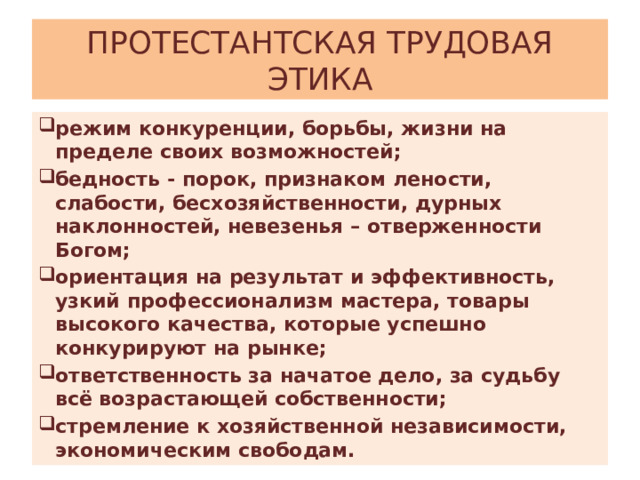 ПРОТЕСТАНТСКАЯ ТРУДОВАЯ ЭТИКА режим конкуренции, борьбы, жизни на пределе своих возможностей; бедность - порок, признаком лености, слабости, бесхозяйственности, дурных наклонностей, невезенья – отверженности Богом; ориентация на результат и эффективность, узкий профессионализм мастера, товары высокого качества, которые успешно конкурируют на рынке; ответственность за начатое дело, за судьбу всё возрастающей собственности; стремление к хозяйственной независимости, экономическим свободам. 