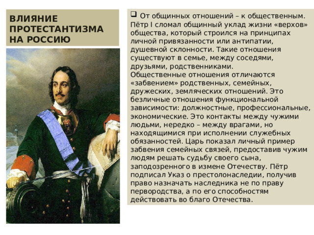  От общинных отношений – к общественным. Пётр I сломал общинный уклад жизни «верхов» общества, который строился на принципах личной привязанности или антипатии, душевной склонности. Такие отношения существуют в семье, между соседями, друзьями, родственниками. Общественные отношения отличаются «забвением» родственных, семейных, дружеских, земляческих отношений. Это безличные отношения функциональной зависимости: должностные, профессиональные, экономические. Это контакты между чужими людьми, нередко – между врагами, но находящимися при исполнении служебных обязанностей. Царь показал личный пример забвения семейных связей, предоставив чужим людям решать судьбу своего сына, заподозренного в измене Отечеству. Пётр подписал Указ о престолонаследии, получив право назначать наследника не по праву первородства, а по его способностям действовать во благо Отечества. ВЛИЯНИЕ ПРОТЕСТАНТИЗМА НА РОССИЮ 