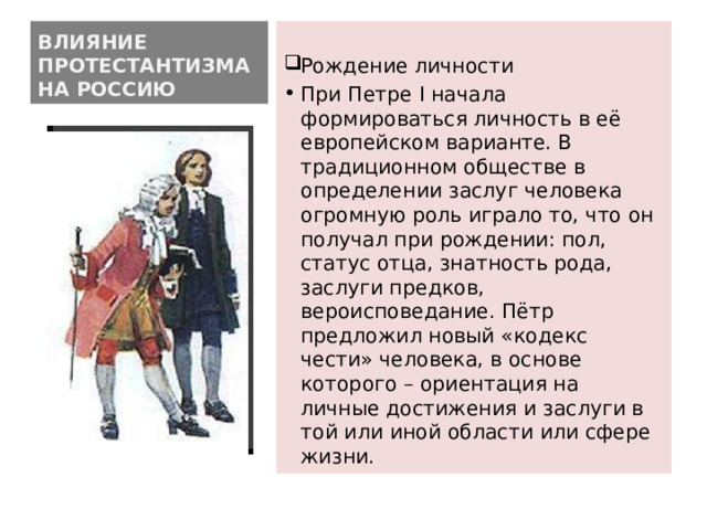 ВЛИЯНИЕ ПРОТЕСТАНТИЗМА НА РОССИЮ Рождение личности При Петре I начала формироваться личность в её европейском варианте. В традиционном обществе в определении заслуг человека огромную роль играло то, что он получал при рождении: пол, статус отца, знатность рода, заслуги предков, вероисповедание. Пётр предложил новый «кодекс чести» человека, в основе которого – ориентация на личные достижения и заслуги в той или иной области или сфере жизни. 