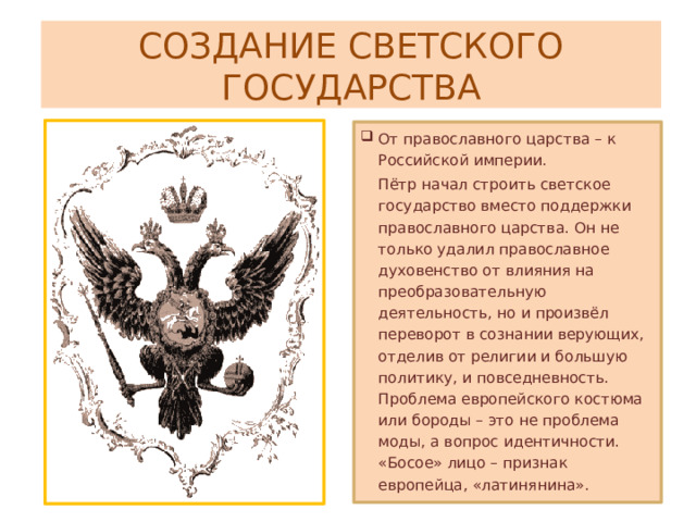 СОЗДАНИЕ СВЕТСКОГО ГОСУДАРСТВА От православного царства – к Российской империи. Пётр начал строить светское государство вместо поддержки православного царства. Он не только удалил православное духовенство от влияния на преобразовательную деятельность, но и произвёл переворот в сознании верующих, отделив от религии и большую политику, и повседневность. Проблема европейского костюма или бороды – это не проблема моды, а вопрос идентичности. «Босое» лицо – признак европейца, «латинянина». 